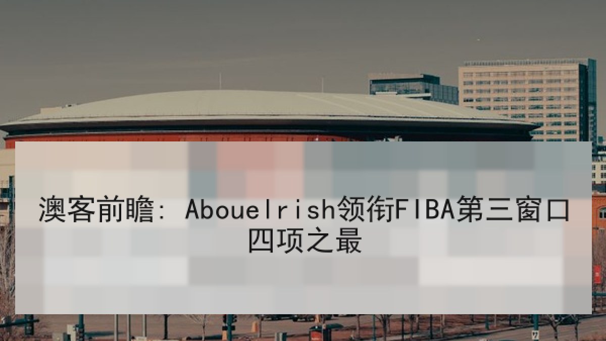 澳客前瞻: Abouelrish领衔FIBA第三窗口四项之最