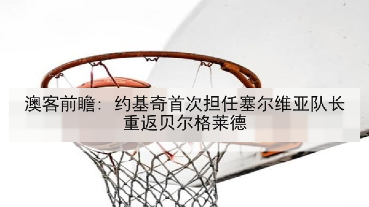 澳客前瞻: 约基奇首次担任塞尔维亚队长重返贝尔格莱德